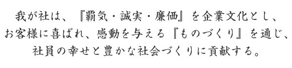 我が社は、『覇気・誠実・廉価』を企業文化とし、お客様に喜ばれ、感動を与える『ものづくり』を通じ、社員の幸せと豊かな社会づくりに貢献する。